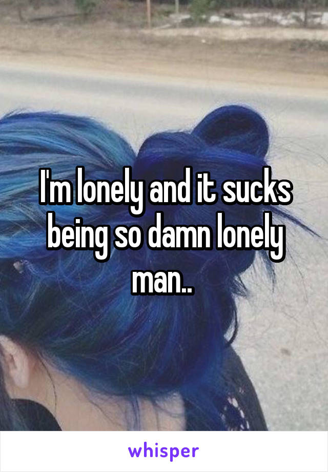 I'm lonely and it sucks being so damn lonely man.. 