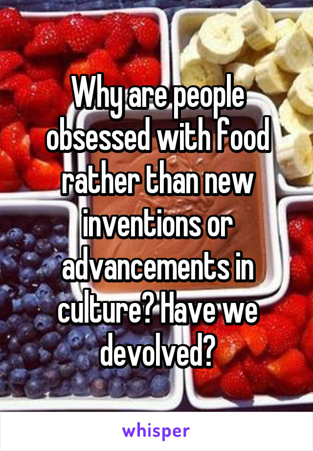 Why are people obsessed with food rather than new inventions or advancements in culture? Have we devolved?