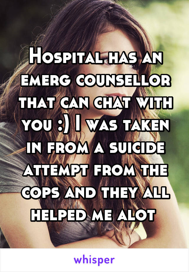 Hospital has an emerg counsellor that can chat with you :) I was taken in from a suicide attempt from the cops and they all helped me alot 