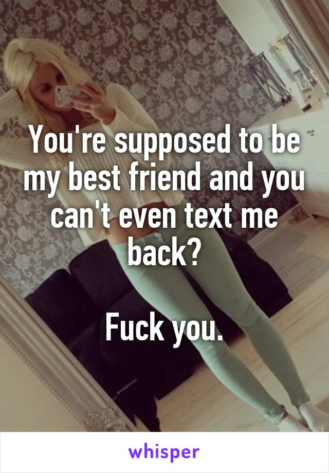 You're supposed to be my best friend and you can't even text me back?

Fuck you.