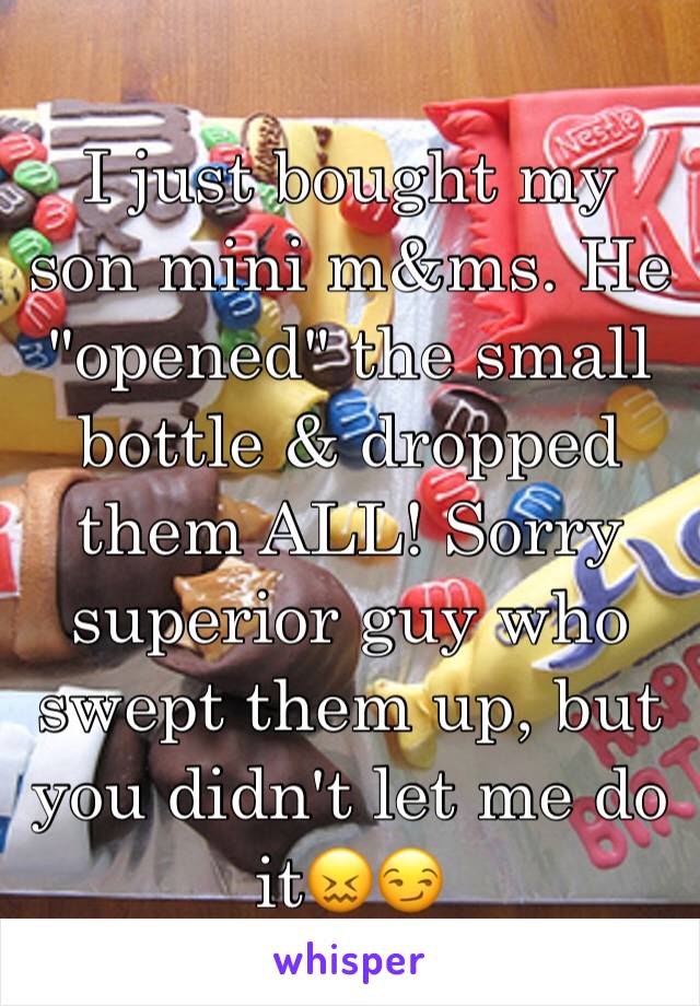 I just bought my son mini m&ms. He "opened" the small bottle & dropped them ALL! Sorry superior guy who swept them up, but you didn't let me do it😖😏