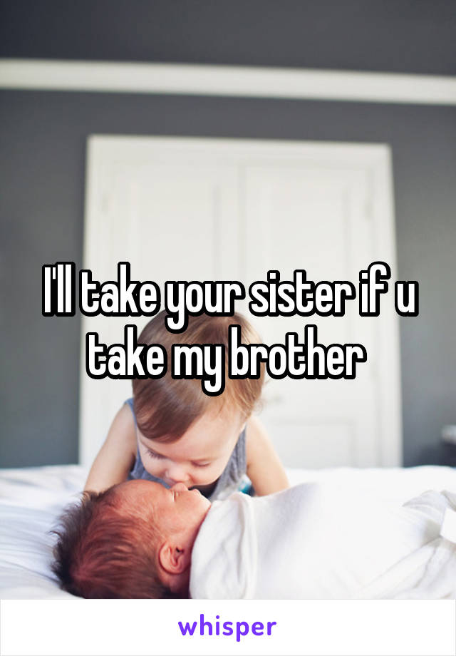 I'll take your sister if u take my brother 