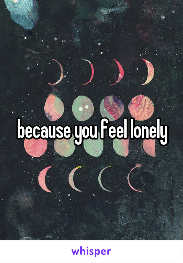 because you feel lonely