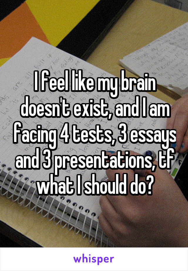 I feel like my brain doesn't exist, and I am facing 4 tests, 3 essays and 3 presentations, tf what I should do?