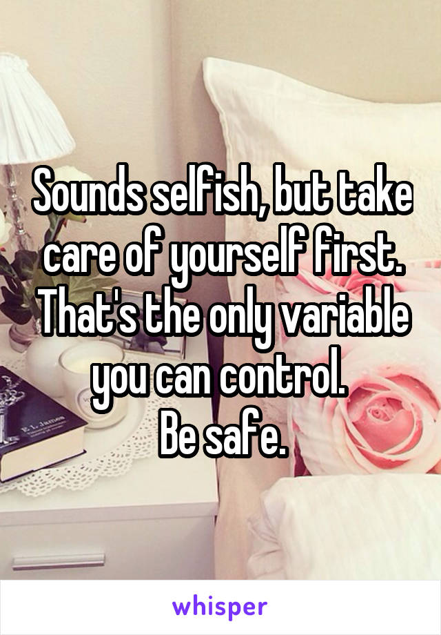 Sounds selfish, but take care of yourself first. That's the only variable you can control. 
Be safe.