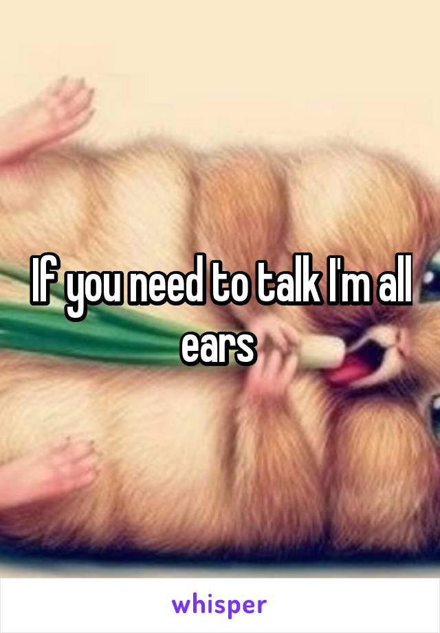 If you need to talk I'm all ears 