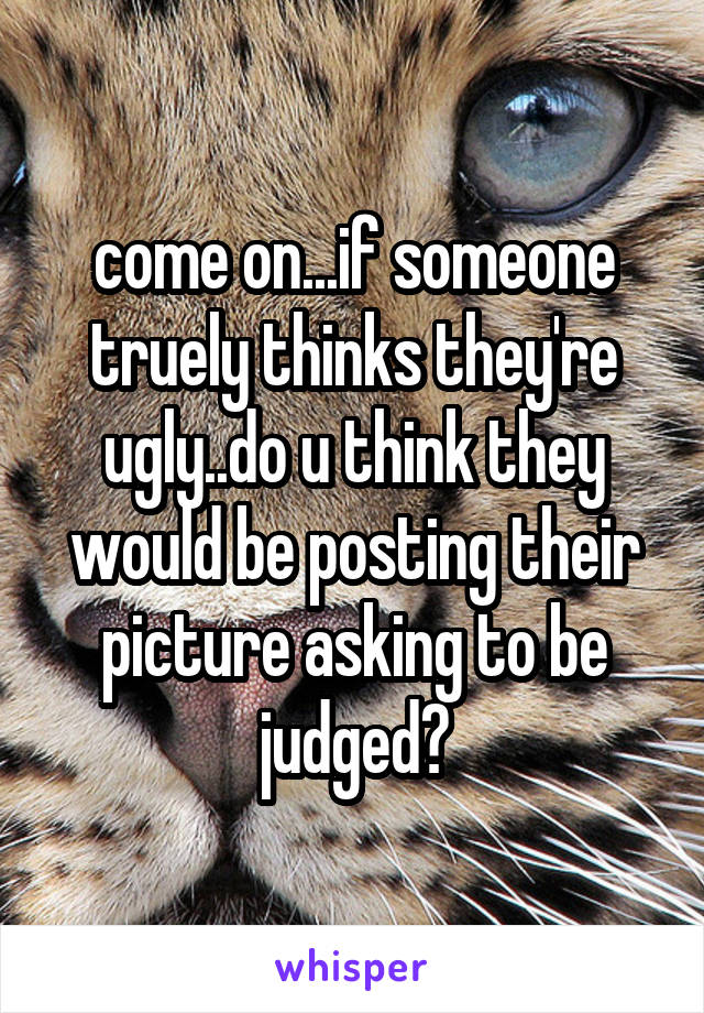 come on...if someone truely thinks they're ugly..do u think they would be posting their picture asking to be judged?