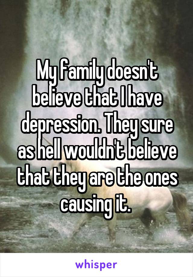 My family doesn't believe that I have depression. They sure as hell wouldn't believe that they are the ones causing it. 