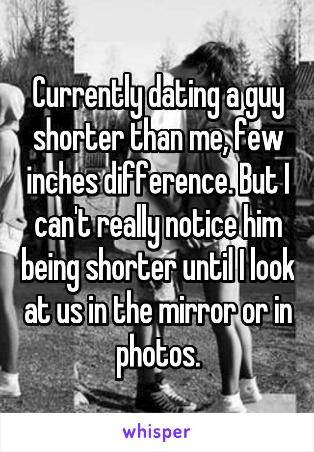Currently dating a guy shorter than me, few inches difference. But I can't really notice him being shorter until I look at us in the mirror or in photos.