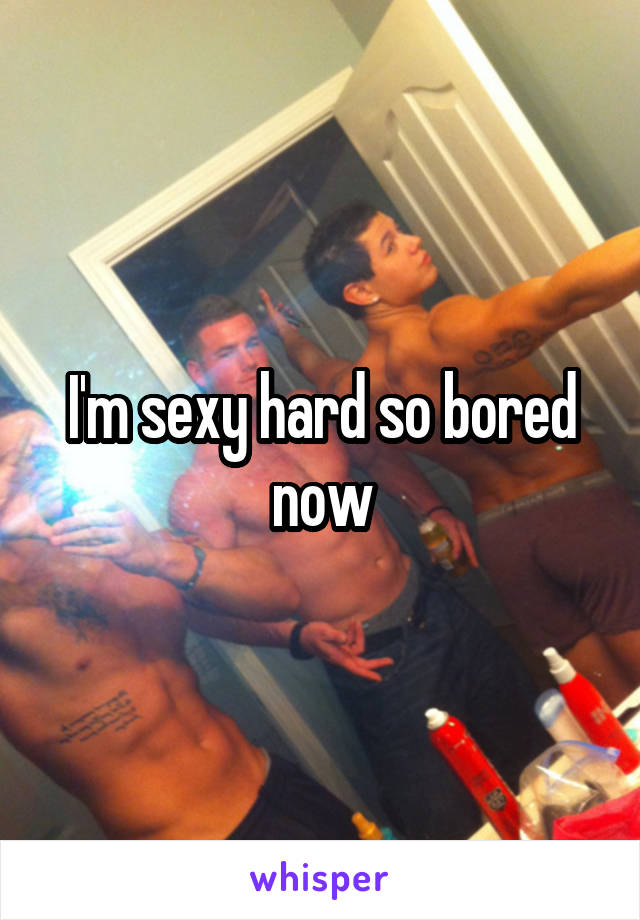 I'm sexy hard so bored now