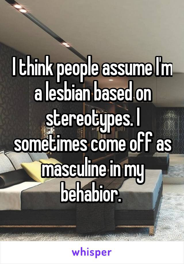 I think people assume I'm a lesbian based on stereotypes. I sometimes come off as masculine in my behabior. 