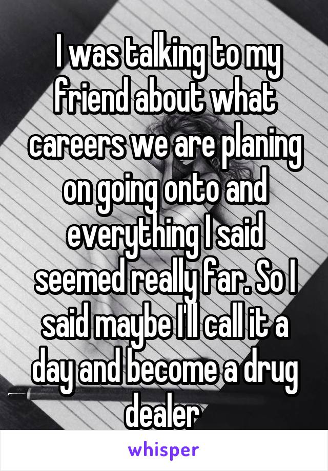  I was talking to my friend about what careers we are planing on going onto and everything I said seemed really far. So I said maybe I'll call it a day and become a drug dealer 
