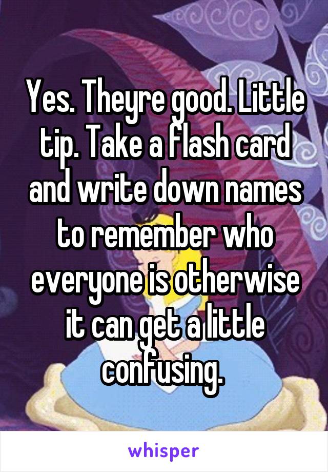 Yes. Theyre good. Little tip. Take a flash card and write down names to remember who everyone is otherwise it can get a little confusing. 