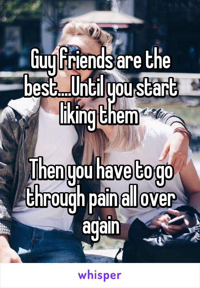 Guy friends are the best....Until you start liking them 

Then you have to go through pain all over again