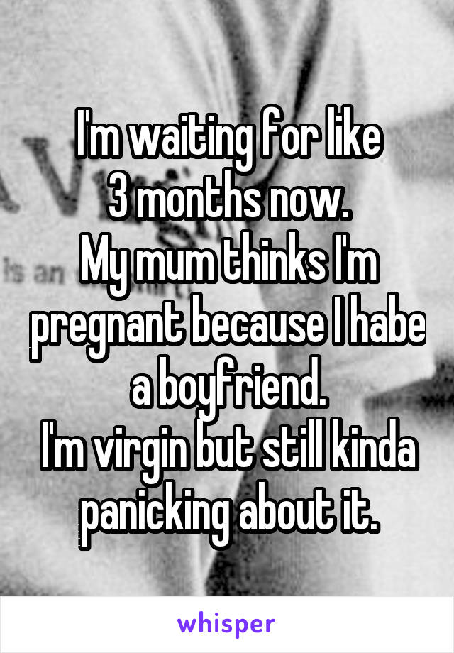 I'm waiting for like
3 months now.
My mum thinks I'm pregnant because I habe a boyfriend.
I'm virgin but still kinda panicking about it.