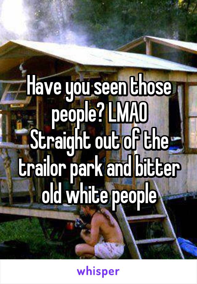 Have you seen those people? LMAO
Straight out of the trailor park and bitter old white people