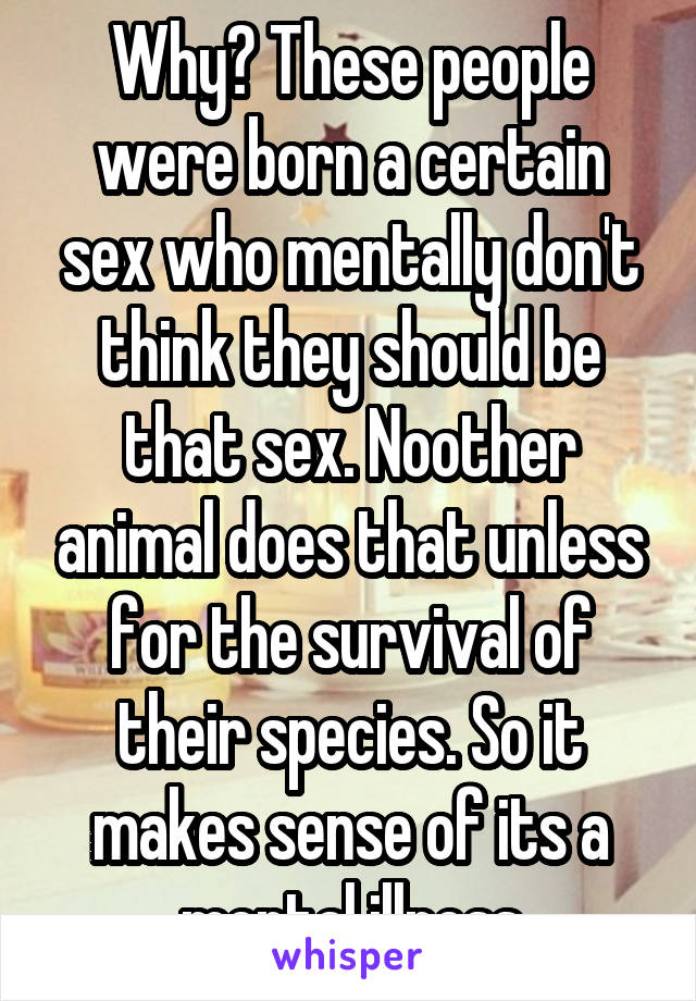 Why? These people were born a certain sex who mentally don't think they should be that sex. Noother animal does that unless for the survival of their species. So it makes sense of its a mental illness