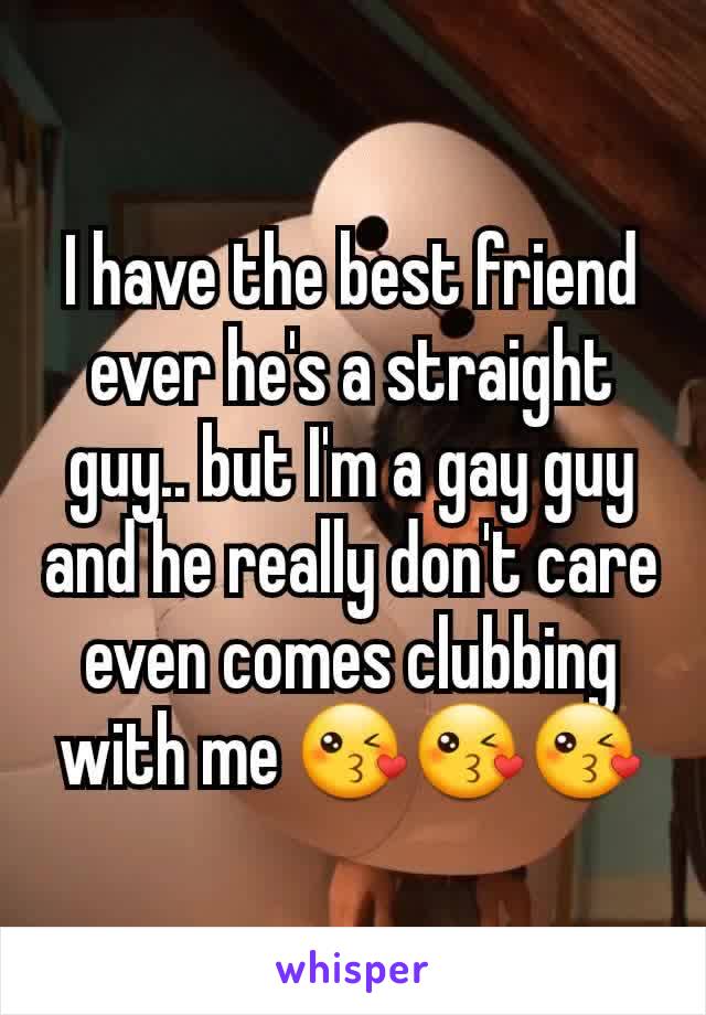 I have the best friend ever he's a straight guy.. but I'm a gay guy and he really don't care even comes clubbing with me 😘😘😘