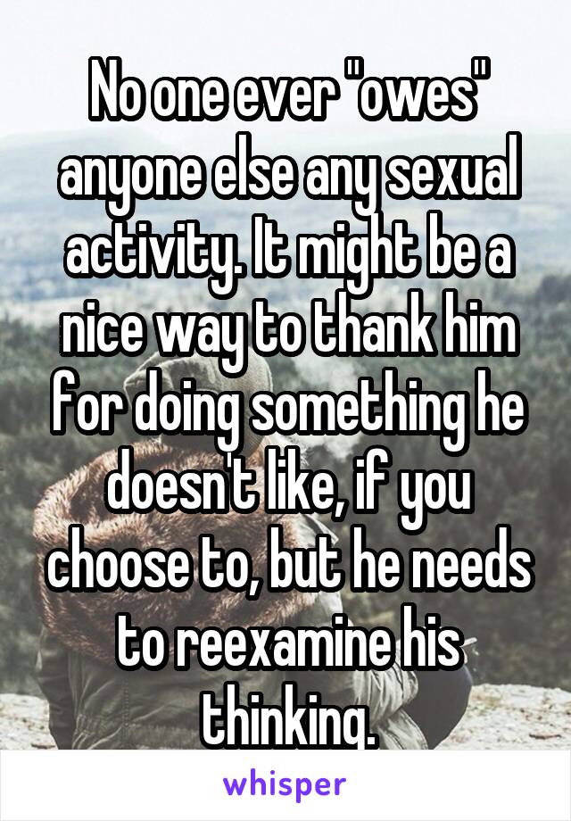 No one ever "owes" anyone else any sexual activity. It might be a nice way to thank him for doing something he doesn't like, if you choose to, but he needs to reexamine his thinking.