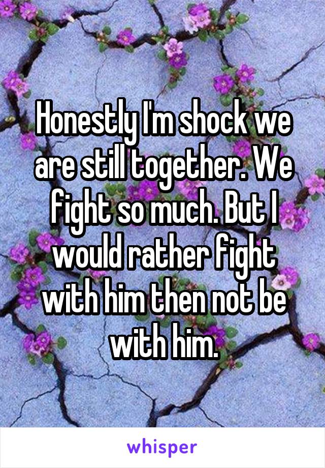 Honestly I'm shock we are still together. We fight so much. But I would rather fight with him then not be with him.