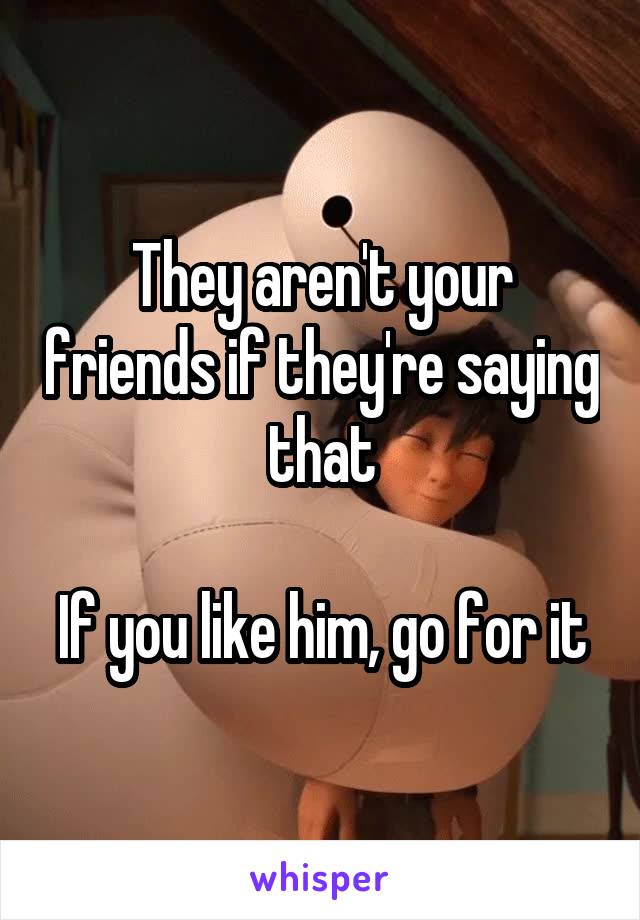 They aren't your friends if they're saying that

If you like him, go for it