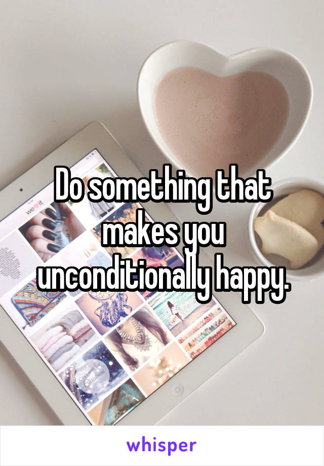 Do something that makes you unconditionally happy.