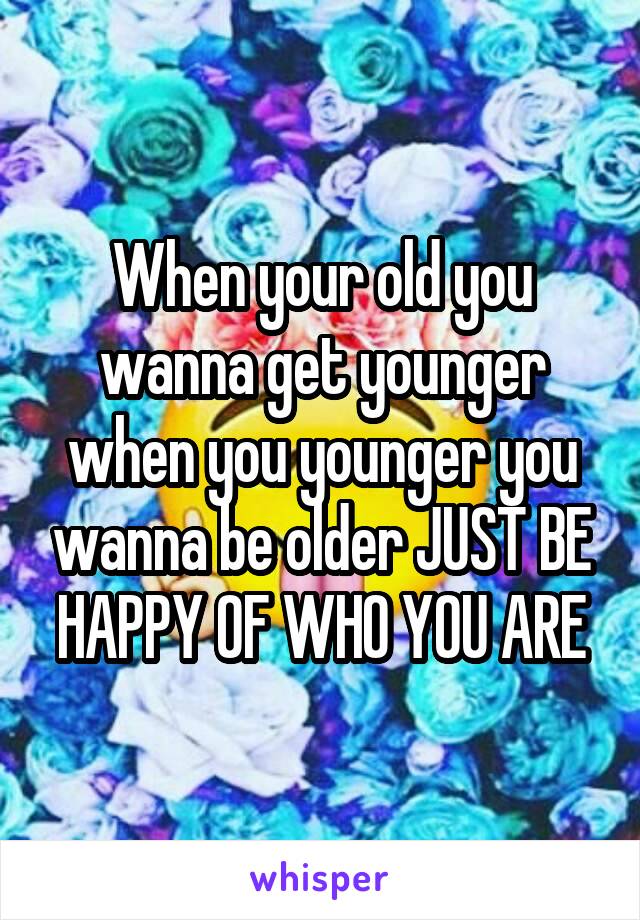 When your old you wanna get younger when you younger you wanna be older JUST BE HAPPY OF WHO YOU ARE