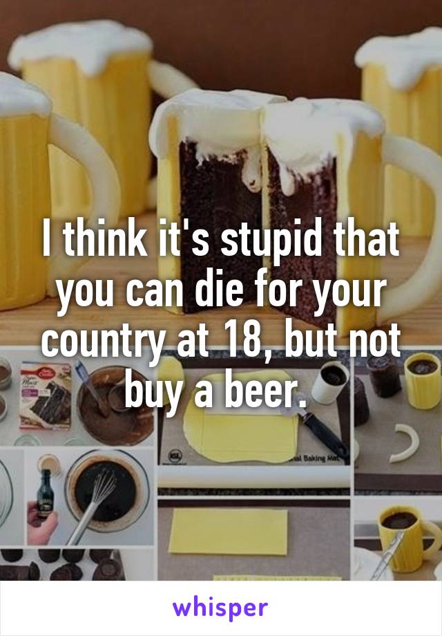 I think it's stupid that you can die for your country at 18, but not buy a beer. 