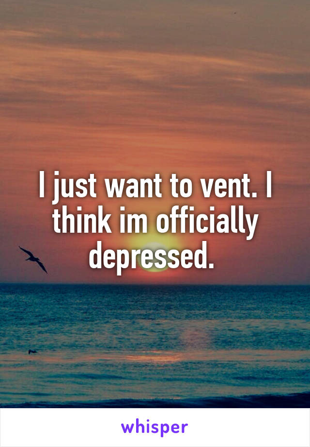 I just want to vent. I think im officially depressed. 