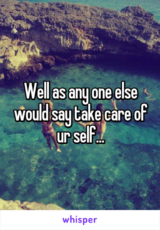 Well as any one else would say take care of ur self...