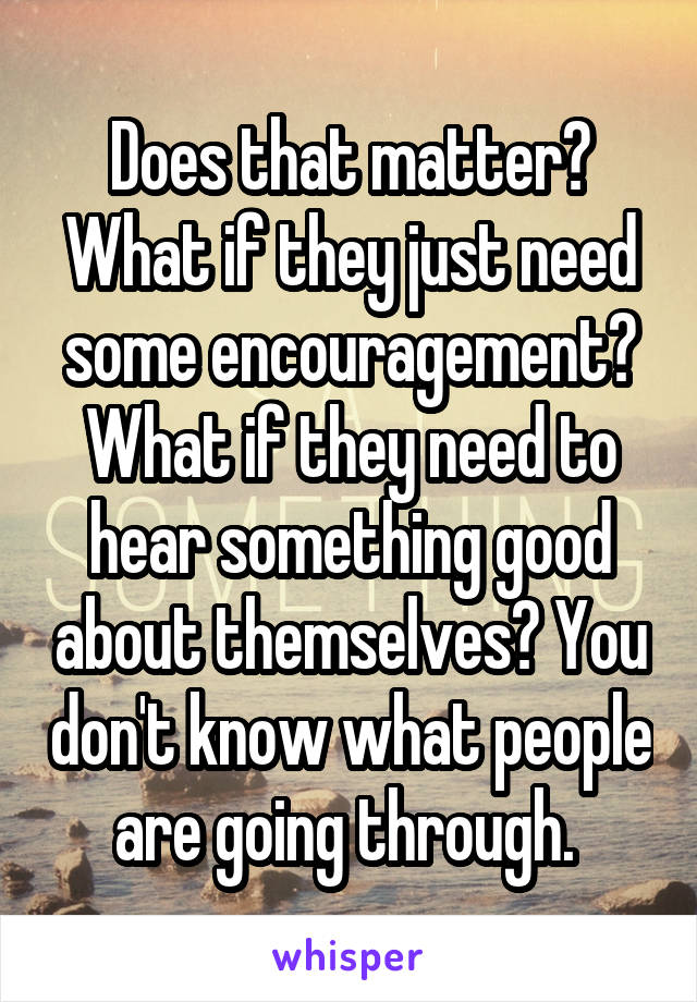 Does that matter? What if they just need some encouragement? What if they need to hear something good about themselves? You don't know what people are going through. 