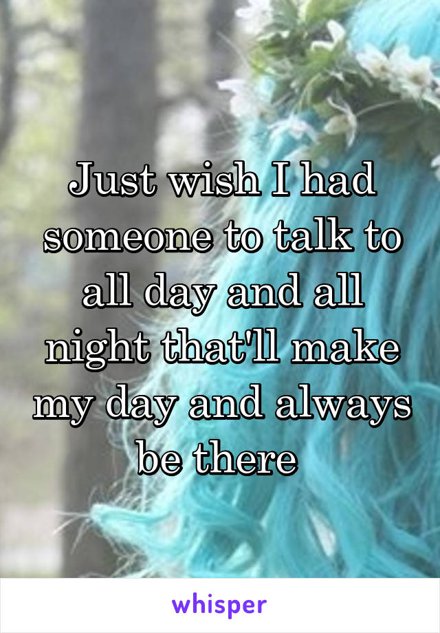 Just wish I had someone to talk to all day and all night that'll make my day and always be there 