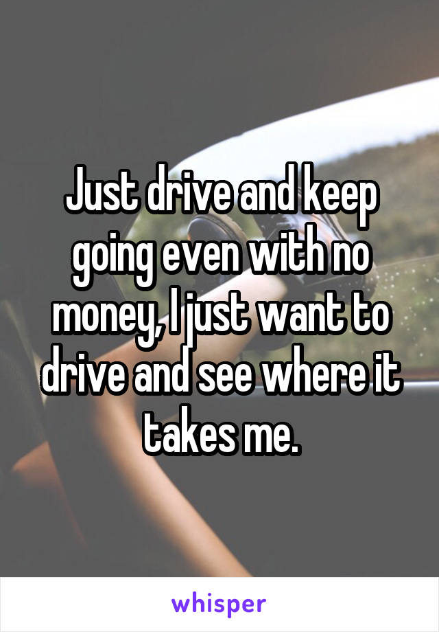 Just drive and keep going even with no money, I just want to drive and see where it takes me.