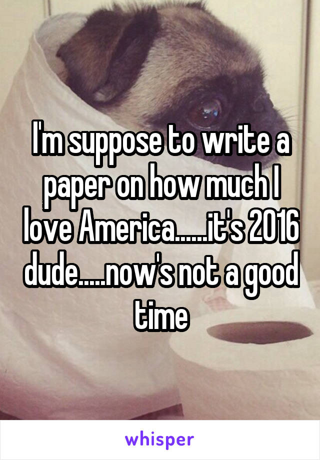 I'm suppose to write a paper on how much I love America......it's 2016 dude.....now's not a good time