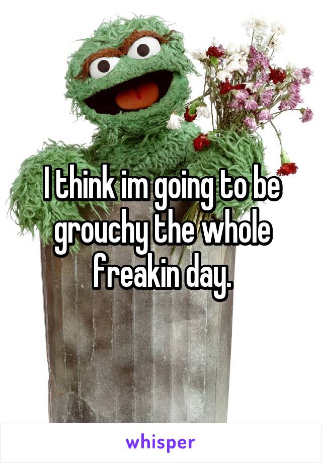 I think im going to be grouchy the whole freakin day.