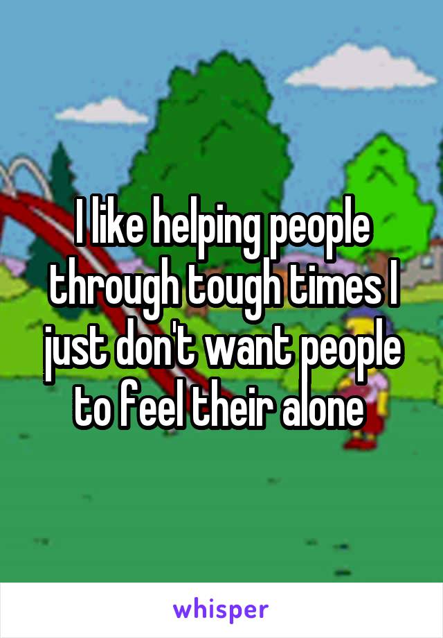 I like helping people through tough times I just don't want people to feel their alone 