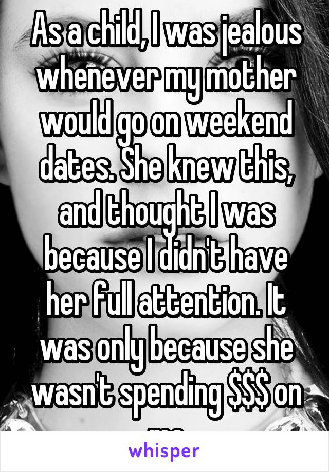 As a child, I was jealous whenever my mother would go on weekend dates. She knew this, and thought I was because I didn't have her full attention. It was only because she wasn't spending $$$ on me