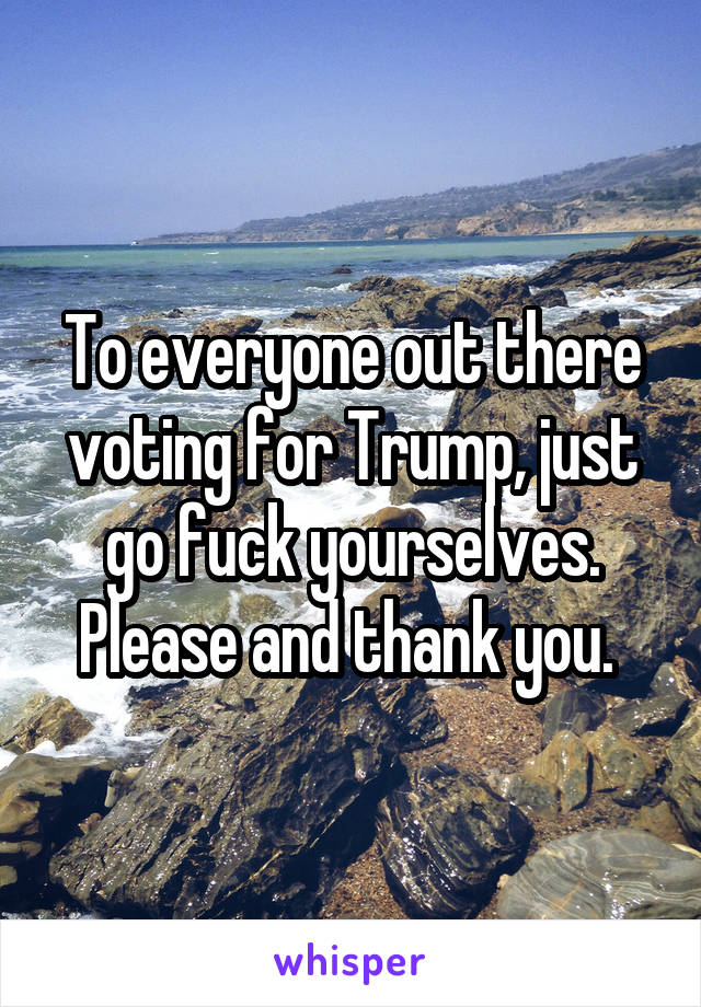 To everyone out there voting for Trump, just go fuck yourselves. Please and thank you. 