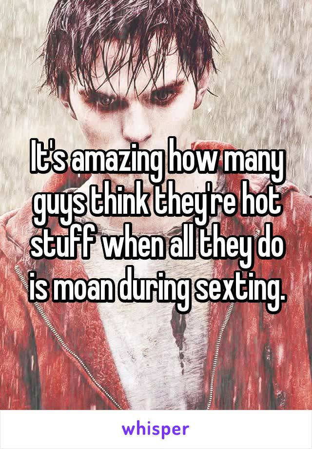It's amazing how many guys think they're hot stuff when all they do is moan during sexting.