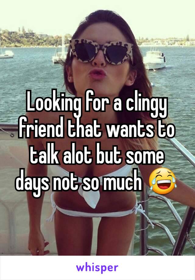 Looking for a clingy friend that wants to talk alot but some days not so much 😂