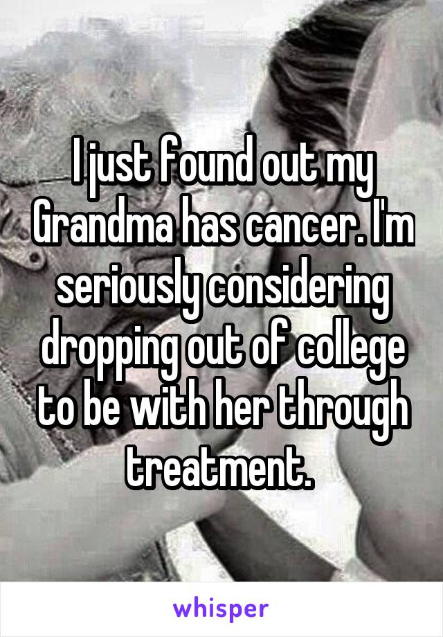 I just found out my Grandma has cancer. I'm seriously considering dropping out of college to be with her through treatment. 