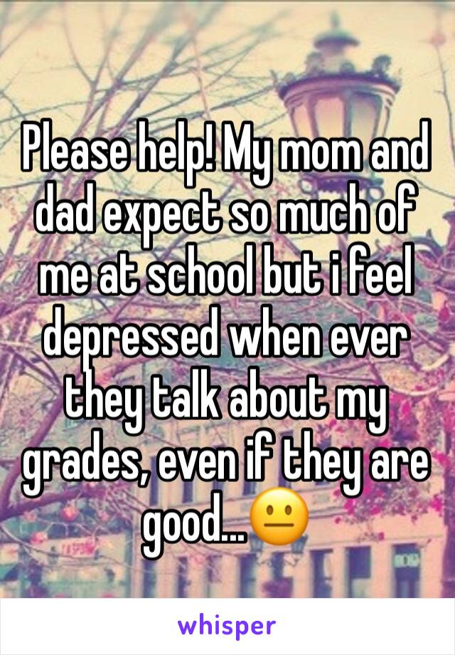 Please help! My mom and dad expect so much of me at school but i feel depressed when ever they talk about my grades, even if they are good...😐 