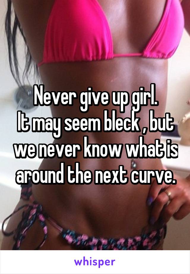 Never give up girl.
It may seem bleck , but we never know what is around the next curve.