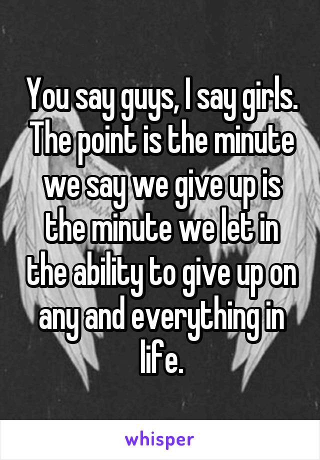 You say guys, I say girls. The point is the minute we say we give up is the minute we let in the ability to give up on any and everything in life.