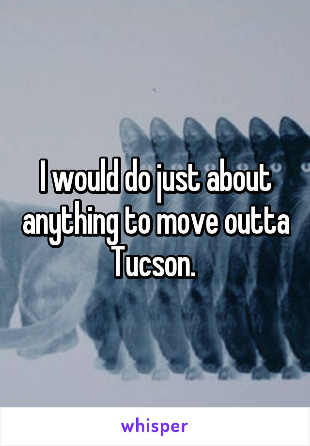 I would do just about anything to move outta Tucson. 