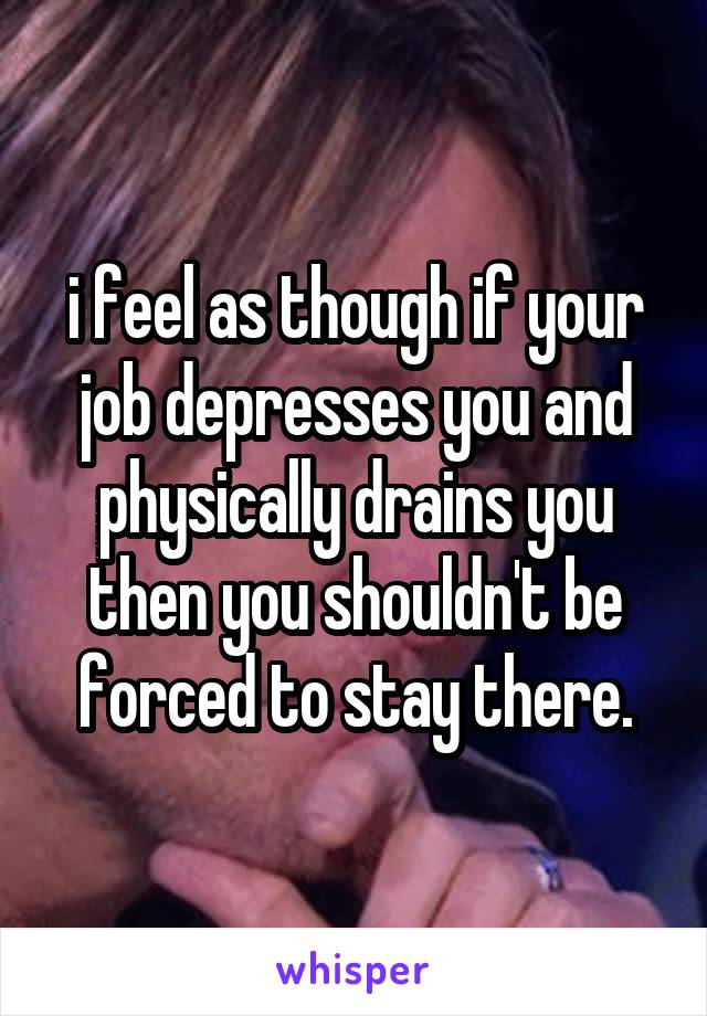 i feel as though if your job depresses you and physically drains you then you shouldn't be forced to stay there.