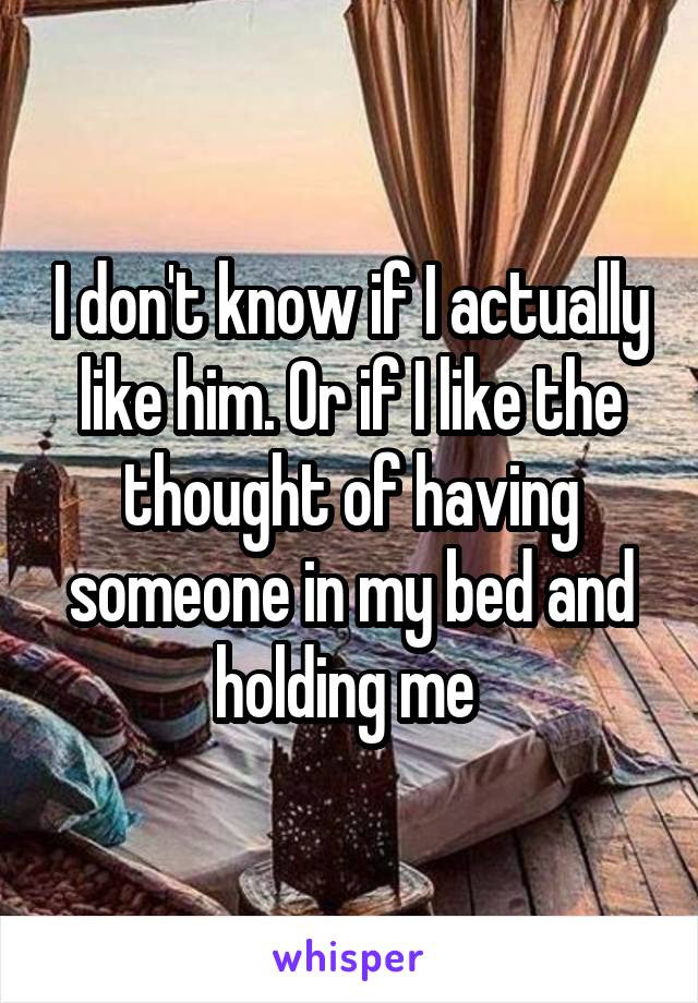 I don't know if I actually like him. Or if I like the thought of having someone in my bed and holding me 