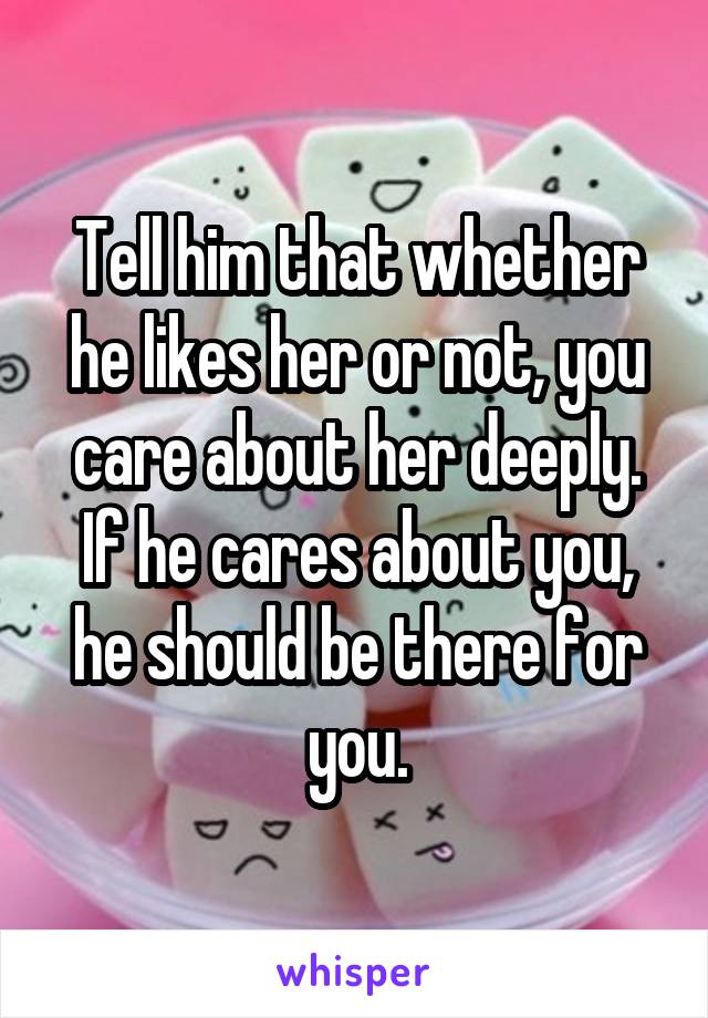 Tell him that whether he likes her or not, you care about her deeply.
If he cares about you, he should be there for you.