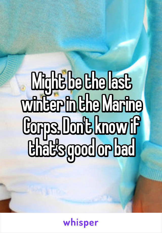 Might be the last winter in the Marine Corps. Don't know if that's good or bad