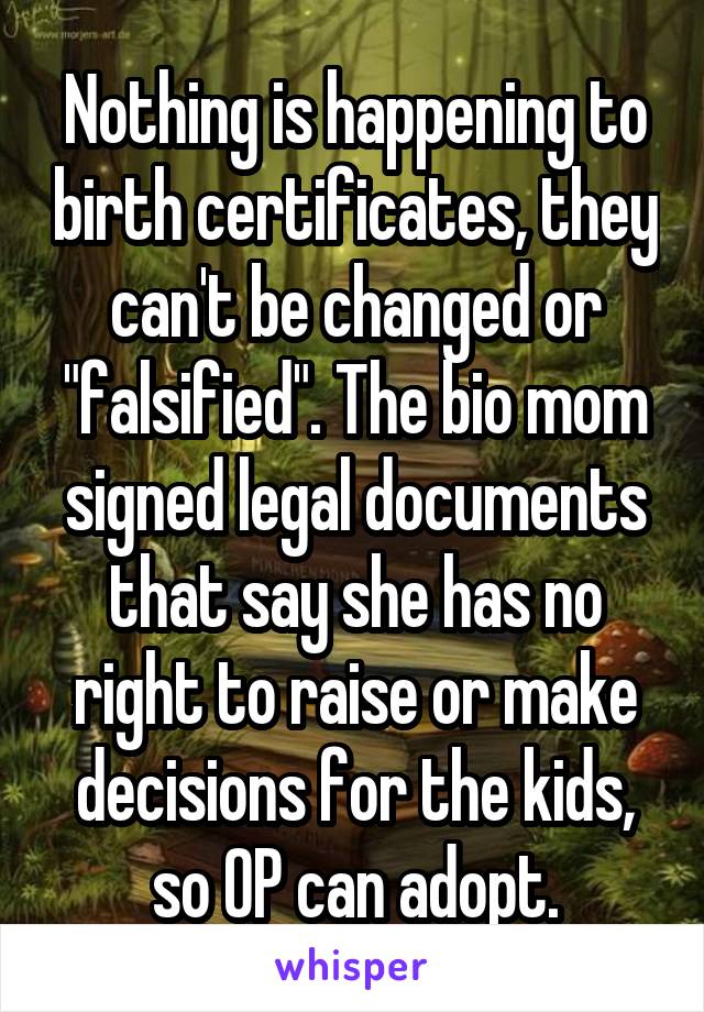 Nothing is happening to birth certificates, they can't be changed or "falsified". The bio mom signed legal documents that say she has no right to raise or make decisions for the kids, so OP can adopt.